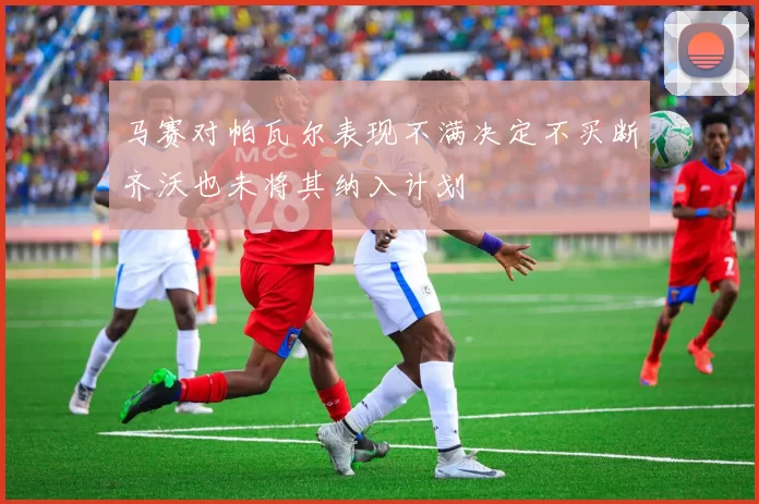 马赛对帕瓦尔表现不满决定不买断齐沃也未将其纳入计划