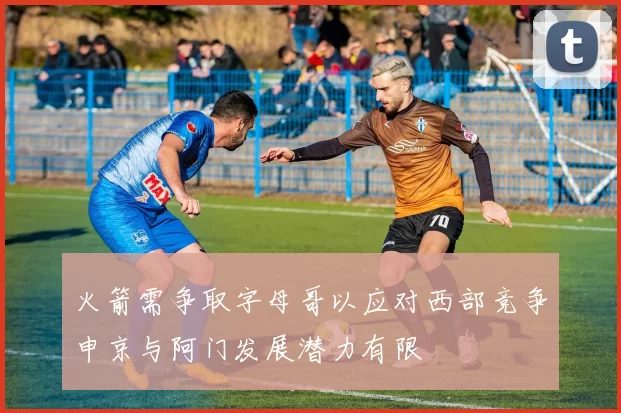 火箭需争取字母哥以应对西部竞争申京与阿门发展潜力有限