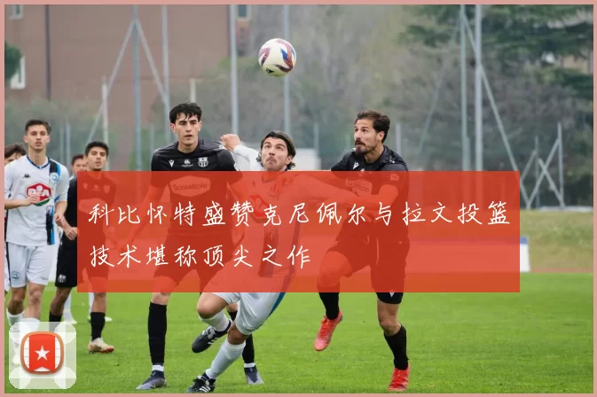 科比怀特盛赞克尼佩尔与拉文投篮技术堪称顶尖之作