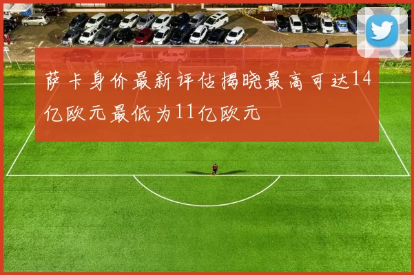 萨卡身价最新评估揭晓最高可达14亿欧元最低为11亿欧元