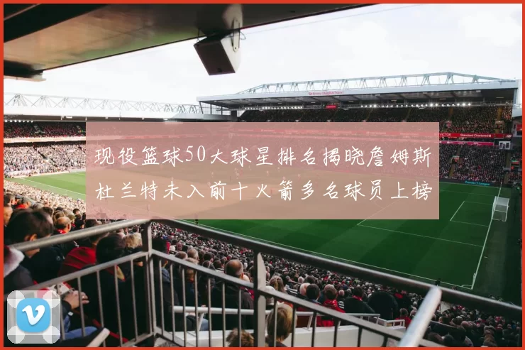 现役篮球50大球星排名揭晓詹姆斯杜兰特未入前十火箭多名球员上榜前五竞争激烈