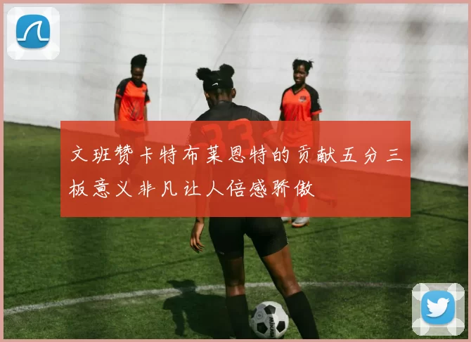 文班赞卡特布莱恩特的贡献五分三板意义非凡让人倍感骄傲
