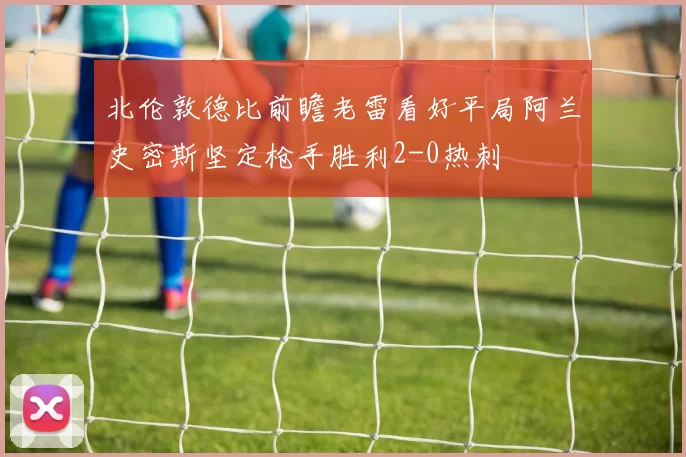北伦敦德比前瞻老雷看好平局阿兰史密斯坚定枪手胜利2-0热刺