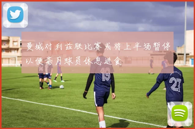 曼城对利兹联比赛或将上半场暂停以便斋月球员休息进食