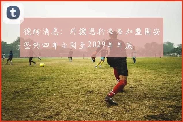 德转消息：外援恩科洛洛加盟国安签约四年合同至2029年年底