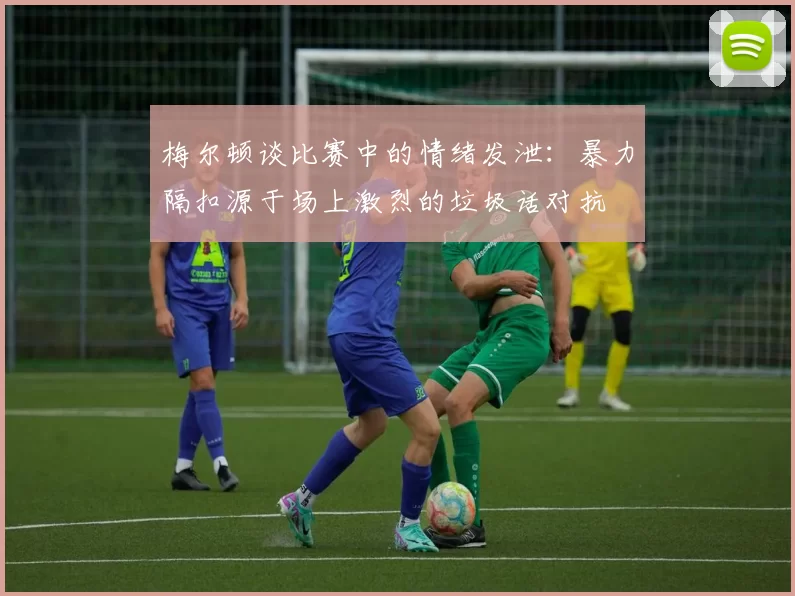 梅尔顿谈比赛中的情绪发泄：暴力隔扣源于场上激烈的垃圾话对抗