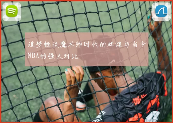 追梦畅谈魔术师时代的辉煌与当今NBA的强大对比