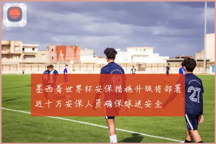 墨西哥世界杯安保措施升级将部署近十万安保人员确保球迷安全