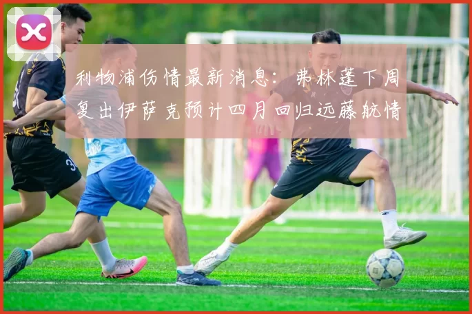 利物浦伤情最新消息：弗林蓬下周复出伊萨克预计四月回归远藤航情况待定