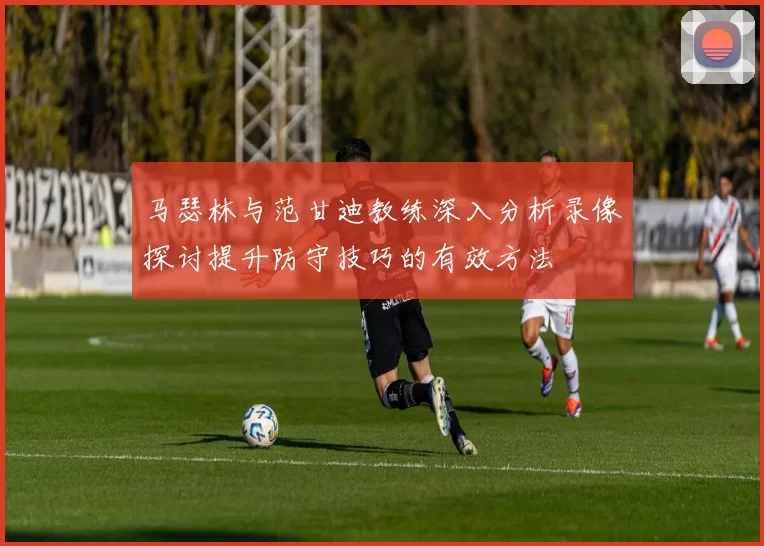 马瑟林与范甘迪教练深入分析录像探讨提升防守技巧的有效方法