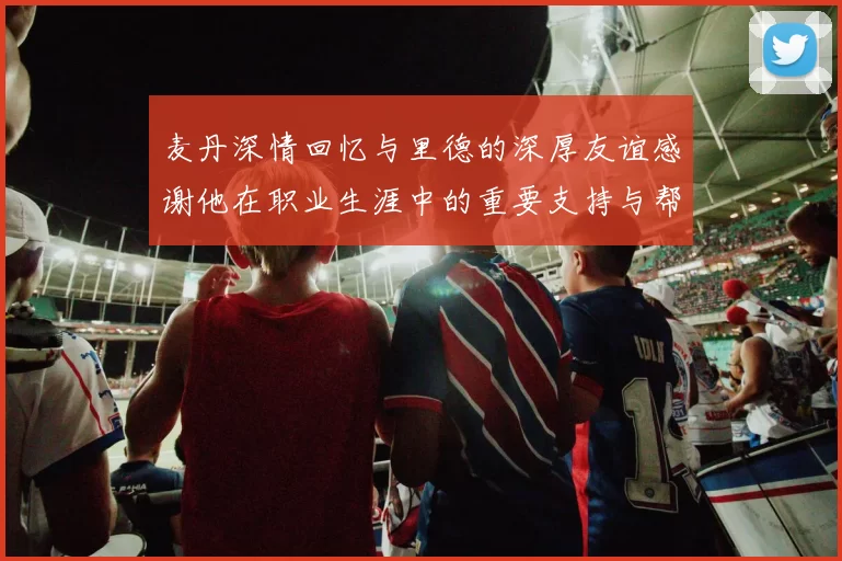 麦丹深情回忆与里德的深厚友谊感谢他在职业生涯中的重要支持与帮助