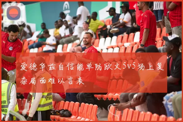 爱德华兹自信能单防欧文5v5场上复杂局面难以言表