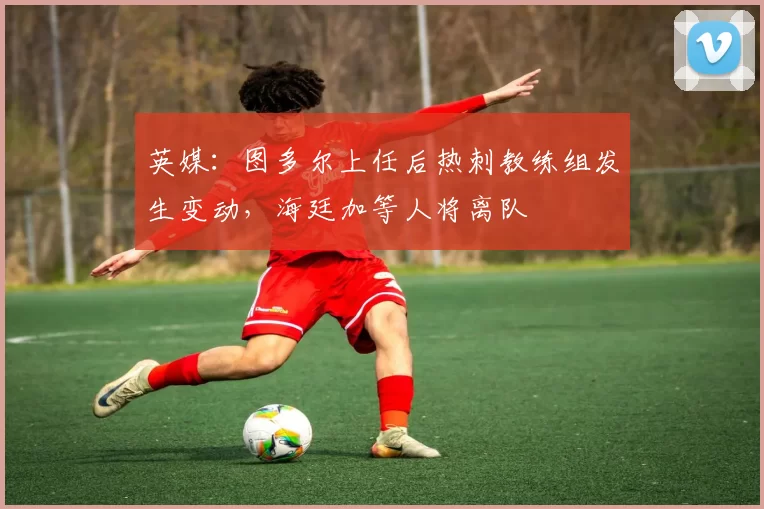 英媒：图多尔上任后热刺教练组发生变动，海廷加等人将离队