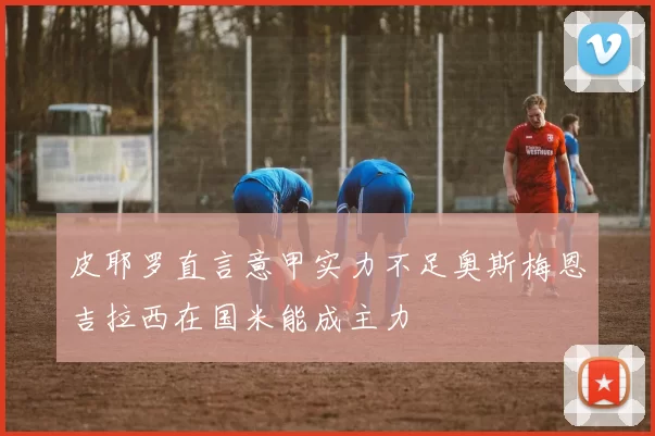 皮耶罗直言意甲实力不足奥斯梅恩吉拉西在国米能成主力