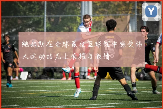 鲍尔默在全球最佳篮球馆中感受伟大运动的无上荣耀与激情