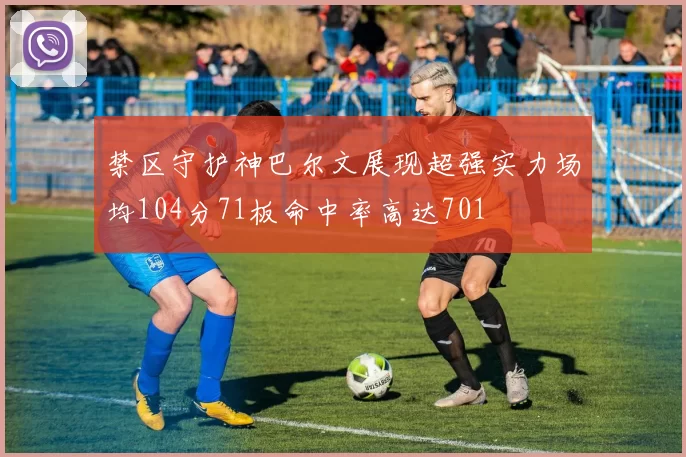 禁区守护神巴尔文展现超强实力场均104分71板命中率高达701