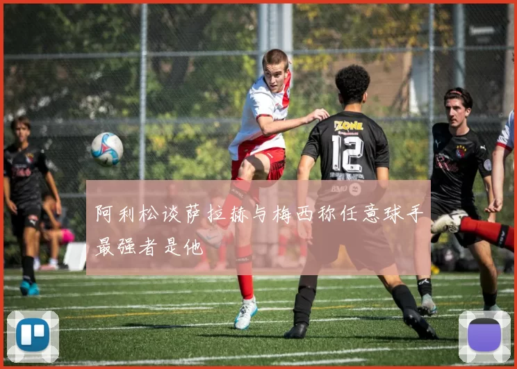 阿利松谈萨拉赫与梅西称任意球手最强者是他