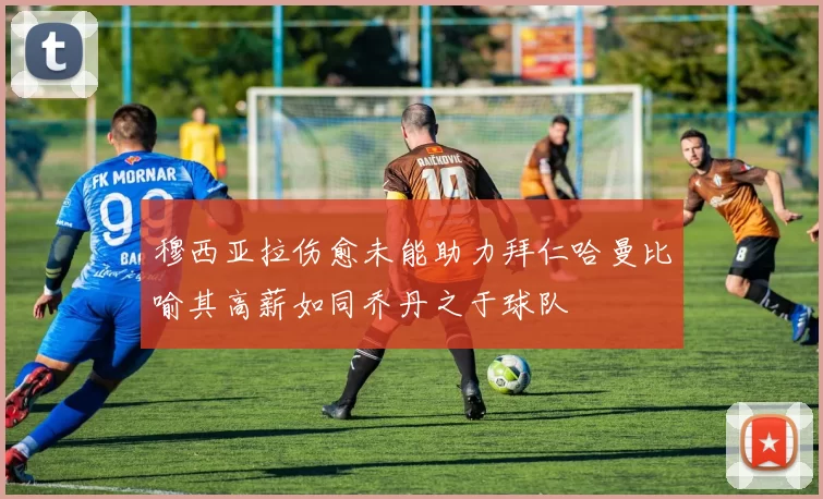 穆西亚拉伤愈未能助力拜仁哈曼比喻其高薪如同乔丹之于球队