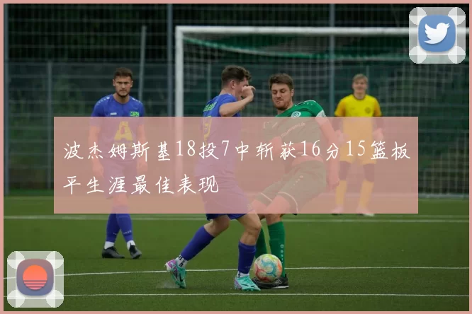 波杰姆斯基18投7中斩获16分15篮板平生涯最佳表现