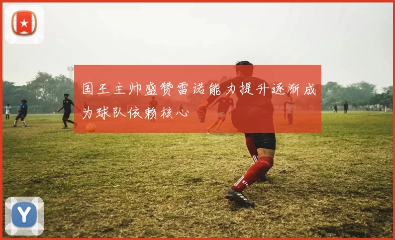 国王主帅盛赞雷诺能力提升逐渐成为球队依赖核心